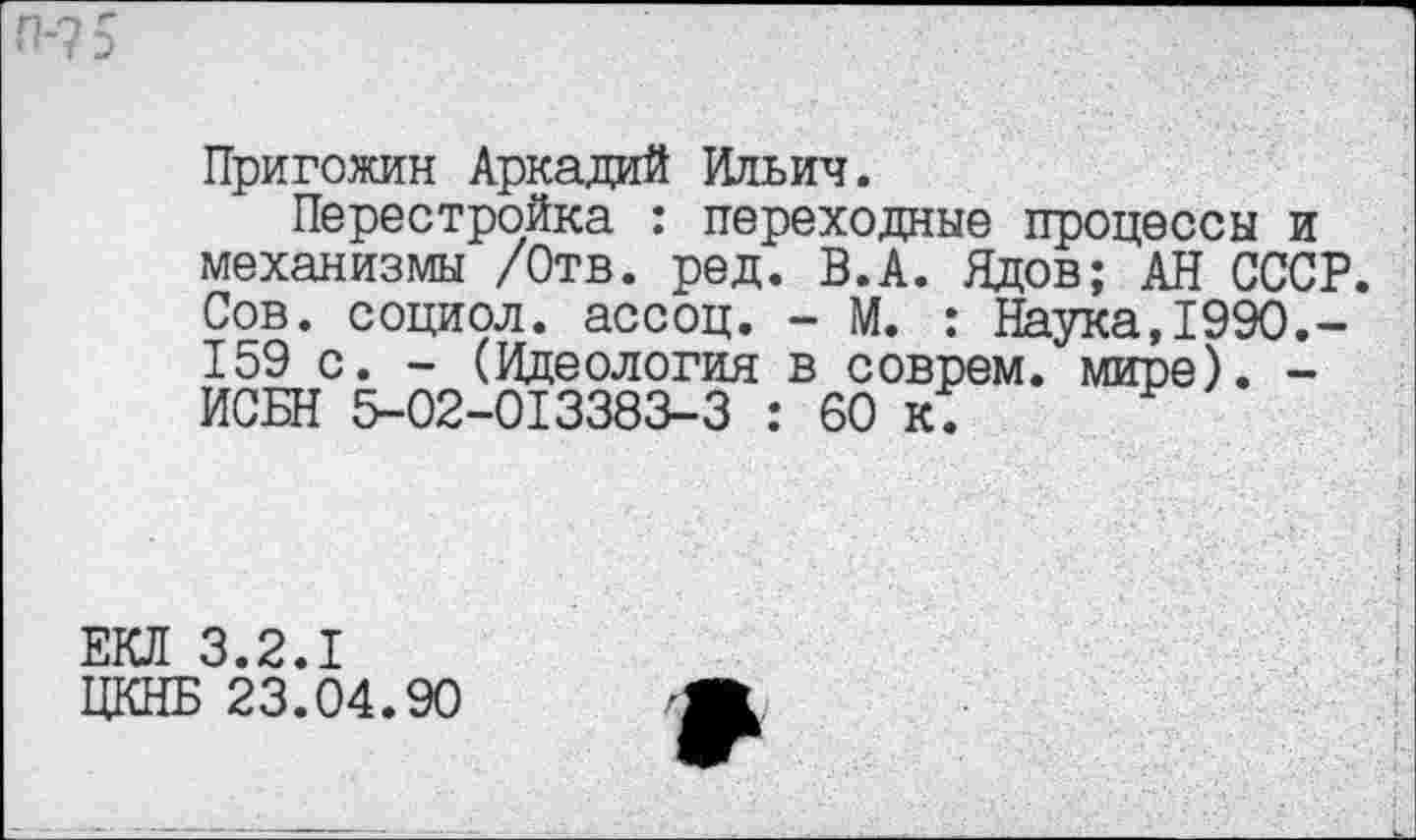 ﻿Пригожин Аркадий Ильич.
Перестройка : переходные процессы и механизмы /Отв. ред. В.А. Ядов; АН СССР. Сов. социол. ассоц. - М. : Наука,1990.-159 с. - (Идеология в соврем, мире). -ИСБН 5-02-013383-3 : 60 к.
ЕКЛ 3.2.1
ЦКНБ 23.04.90